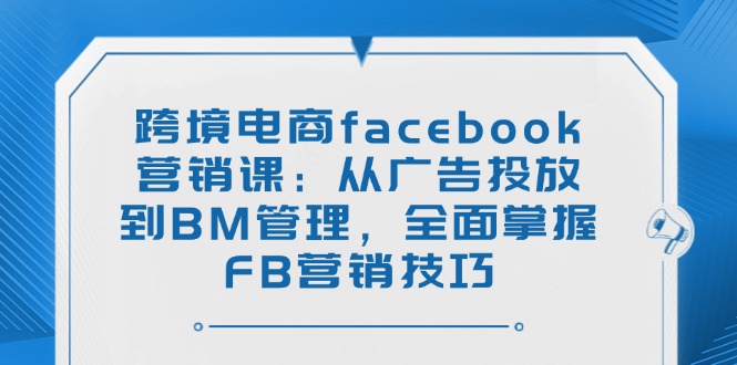 跨境电商facebook营销课：从广告投放到BM管理，全面掌握FB营销技巧-资源社区