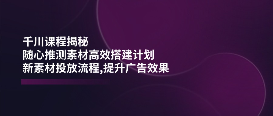 千川课程揭秘：随心推测素材高效搭建计划,新素材投放流程,提升广告效果-资源社区