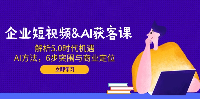 企业短视频&AI获客课：解析5.0时代机遇，AI方法，6步突围与商业定位-资源社区