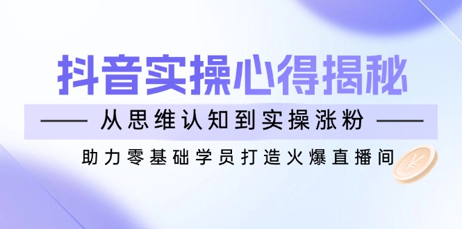 抖音实战心得揭秘，从思维认知到实操涨粉，助力零基础学员打造火爆直播间-资源社区