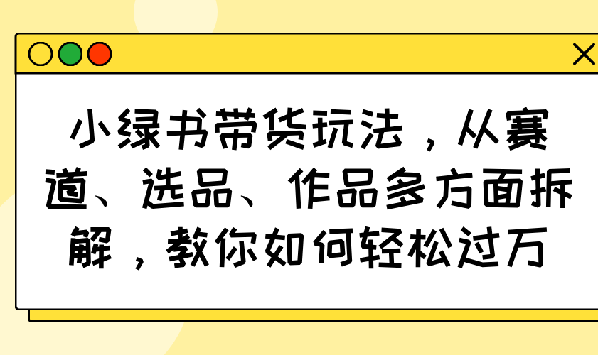 小绿书带货玩法，从赛道、选品、作品多方面拆解，教你如何轻松过万-资源社区