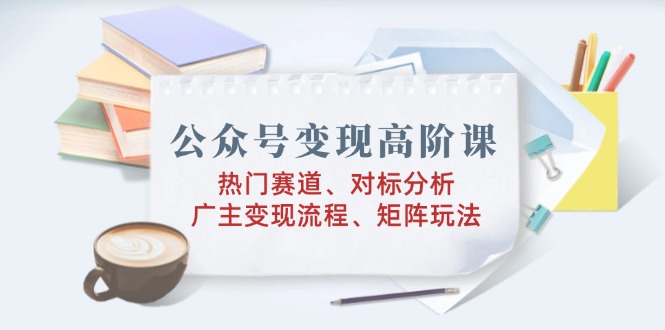 公众号变现高阶课：热门赛道、对标分析、广告主变现流程、矩阵玩法-资源社区